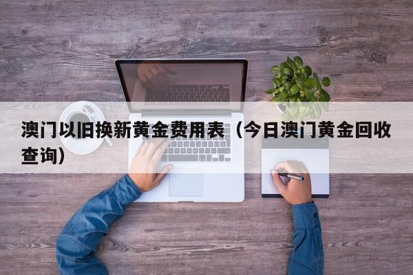 澳门以旧换新黄金费用表（今日澳门黄金回收查询）