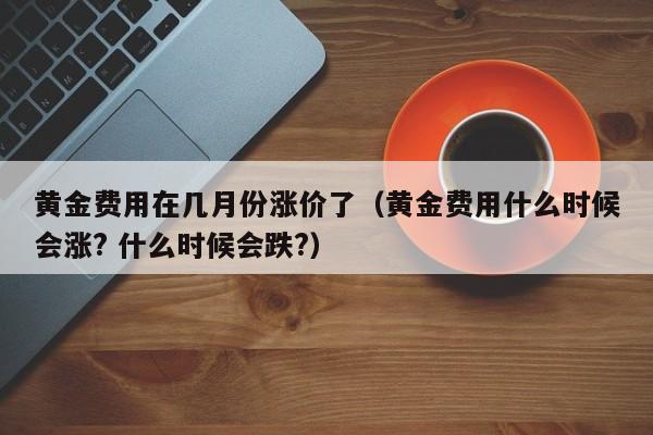 黄金费用在几月份涨价了（黄金费用什么时候会涨? 什么时候会跌?）