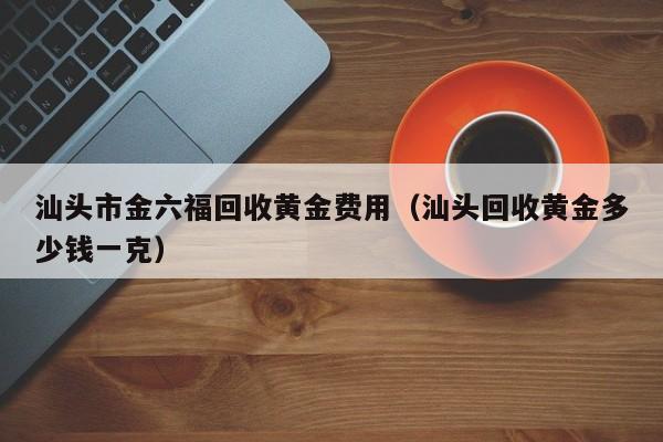 汕头市金六福回收黄金费用（汕头回收黄金多少钱一克）