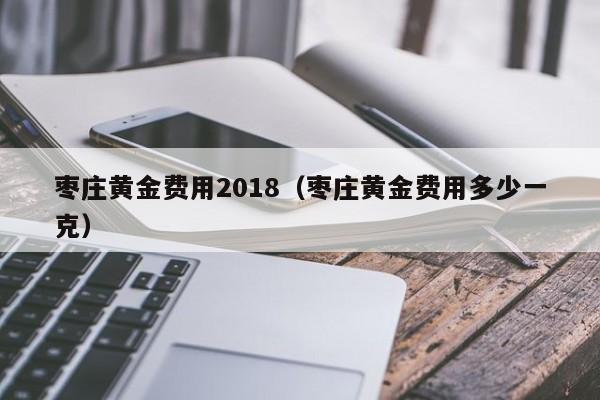 枣庄黄金费用2018（枣庄黄金费用多少一克）