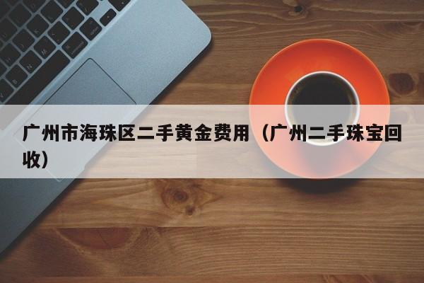 广州市海珠区二手黄金费用（广州二手珠宝回收）