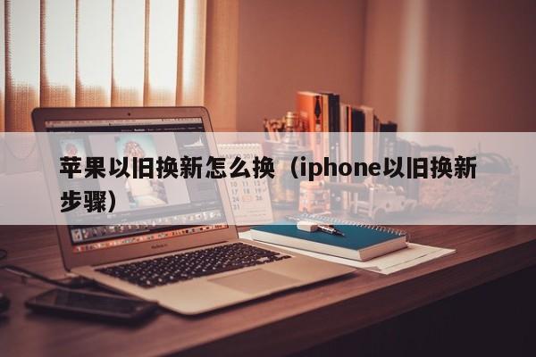 苹果以旧换新怎么换（iphone以旧换新步骤）