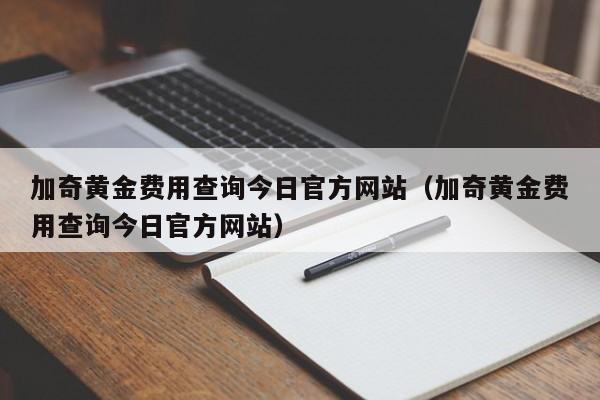 加奇黄金费用查询今日官方网站（加奇黄金费用查询今日官方网站）