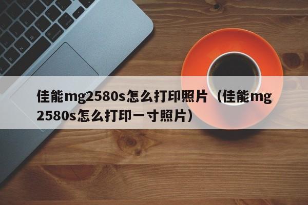 佳能mg2580s怎么打印照片（佳能mg2580s怎么打印一寸照片）
