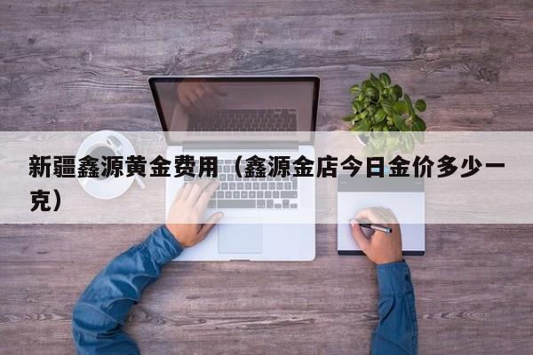新疆鑫源黄金费用（鑫源金店今日金价多少一克）