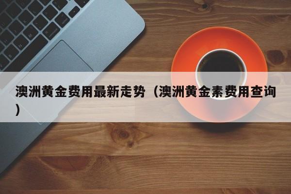 澳洲黄金费用最新走势（澳洲黄金素费用查询）