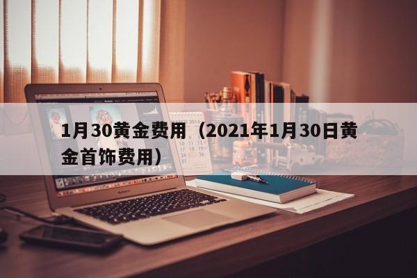 1月30黄金费用（2021年1月30日黄金首饰费用）
