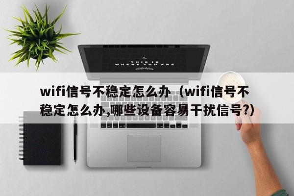 wifi信号不稳定怎么办（wifi信号不稳定怎么办,哪些设备容易干扰信号?）