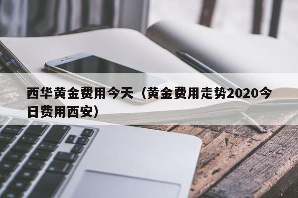 西华黄金费用今天（黄金费用走势2020今日费用西安）