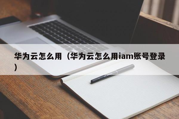 华为云怎么用（华为云怎么用iam账号登录）