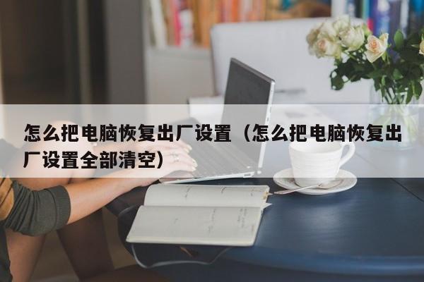 怎么把电脑恢复出厂设置（怎么把电脑恢复出厂设置全部清空）