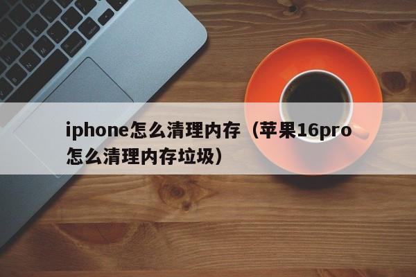 iphone怎么清理内存（苹果16pro怎么清理内存垃圾）