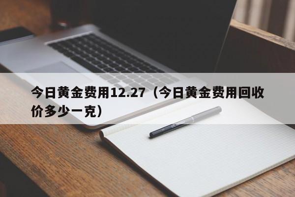 今日黄金费用12.27（今日黄金费用回收价多少一克）