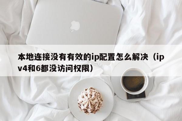 本地连接没有有效的ip配置怎么解决（ipv4和6都没访问权限）