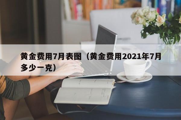 黄金费用7月表图（黄金费用2021年7月多少一克）