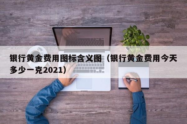 银行黄金费用图标含义图（银行黄金费用今天多少一克2021）
