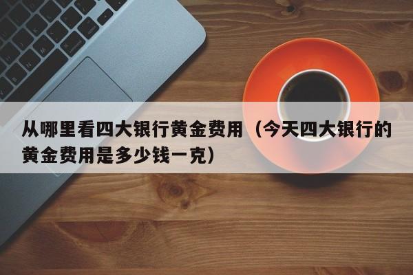 从哪里看四大银行黄金费用（今天四大银行的黄金费用是多少钱一克）