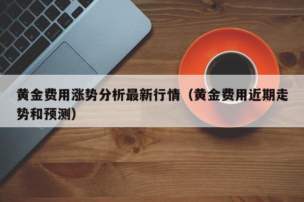 黄金费用涨势分析最新行情（黄金费用近期走势和预测）