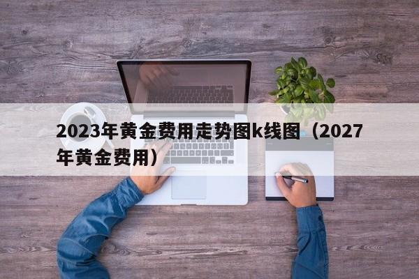 2023年黄金费用走势图k线图（2027年黄金费用）