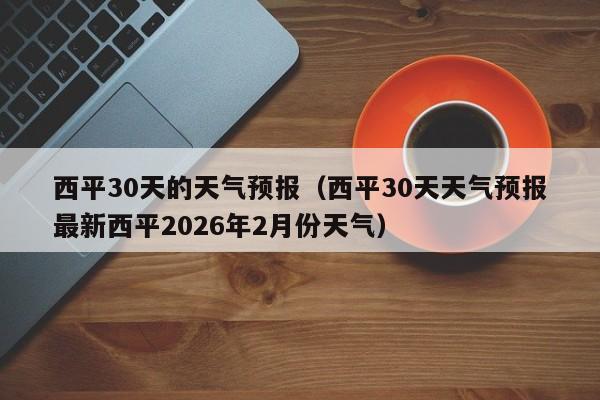 西平30天的天气预报（西平30天天气预报最新西平2026年2月份天气）