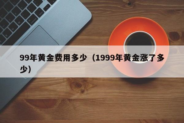 99年黄金费用多少（1999年黄金涨了多少）