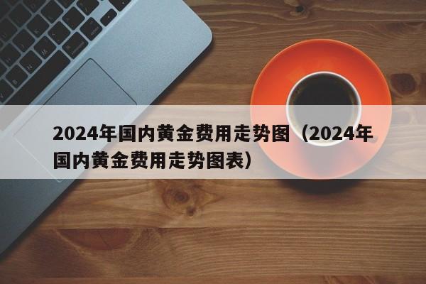 2024年国内黄金费用走势图（2024年国内黄金费用走势图表）