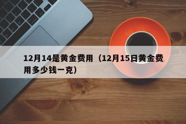 12月14是黄金费用（12月15日黄金费用多少钱一克）