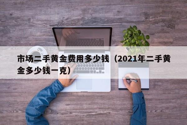 市场二手黄金费用多少钱（2021年二手黄金多少钱一克）