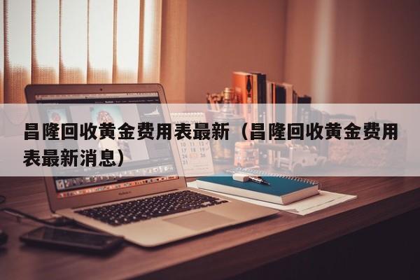 昌隆回收黄金费用表最新（昌隆回收黄金费用表最新消息）