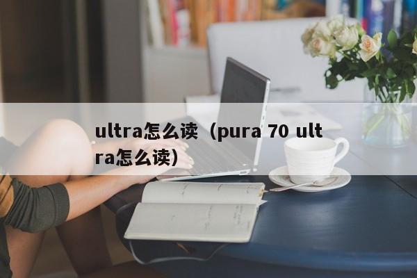 ultra怎么读（pura 70 ultra怎么读）