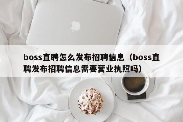 boss直聘怎么发布招聘信息（boss直聘发布招聘信息需要营业执照吗）