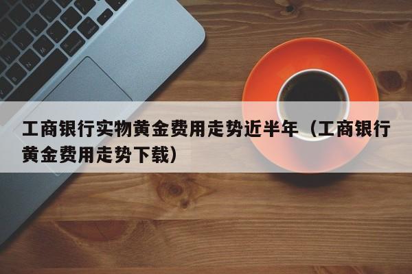 工商银行实物黄金费用走势近半年（工商银行黄金费用走势下载）