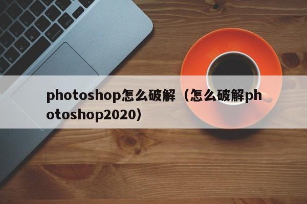 photoshop怎么破解（怎么破解photoshop2020）