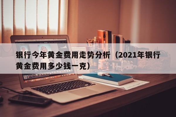 银行今年黄金费用走势分析（2021年银行黄金费用多少钱一克）