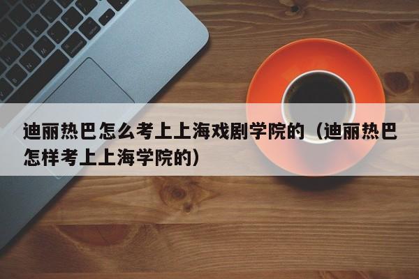 迪丽热巴怎么考上上海戏剧学院的（迪丽热巴怎样考上上海学院的）