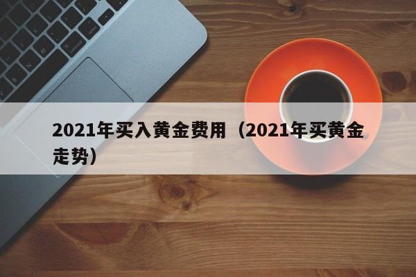 2021年买入黄金费用（2021年买黄金走势）