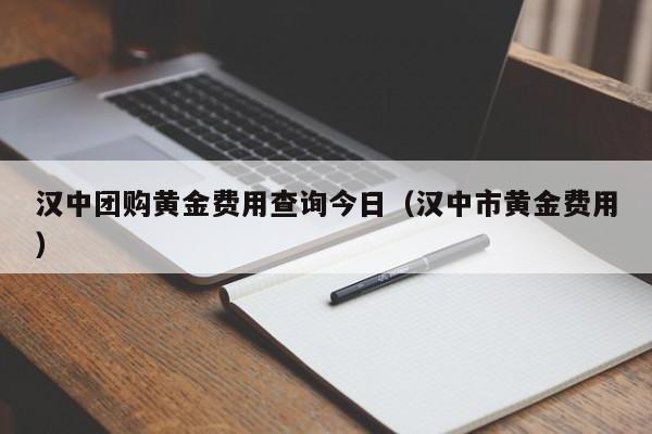汉中团购黄金费用查询今日（汉中市黄金费用）