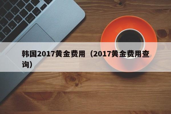 韩国2017黄金费用（2017黄金费用查询）