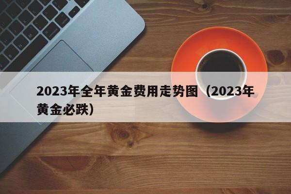 2023年全年黄金费用走势图（2023年黄金必跌）