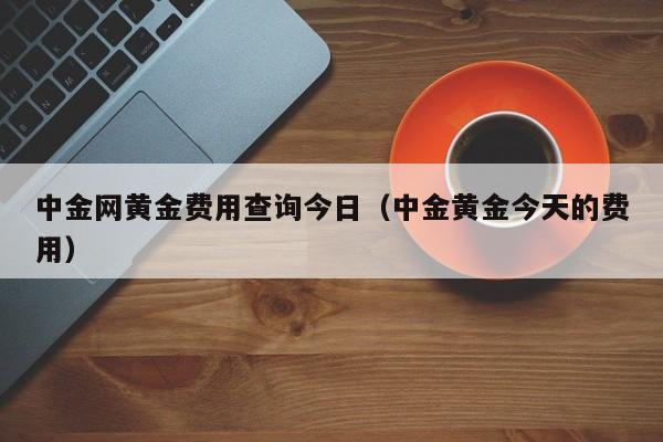 中金网黄金费用查询今日（中金黄金今天的费用）
