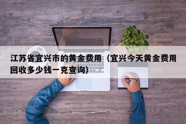 江苏省宜兴市的黄金费用（宜兴今天黄金费用回收多少钱一克查询）