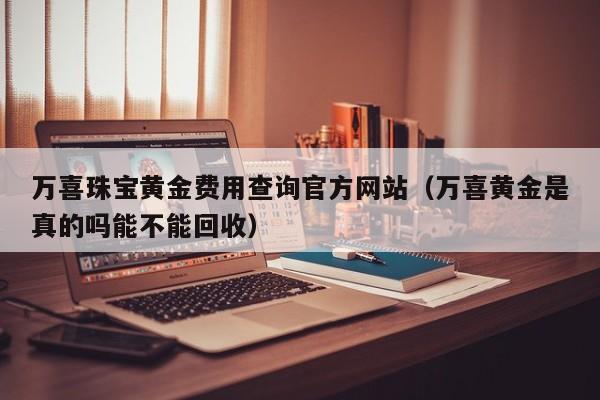 万喜珠宝黄金费用查询官方网站（万喜黄金是真的吗能不能回收）