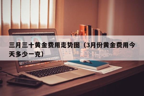 三月三十黄金费用走势图（3月份黄金费用今天多少一克）