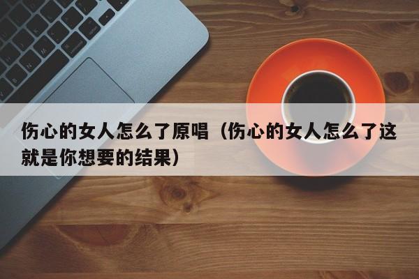 伤心的女人怎么了原唱（伤心的女人怎么了这就是你想要的结果）