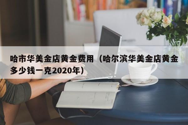 哈市华美金店黄金费用（哈尔滨华美金店黄金多少钱一克2020年）