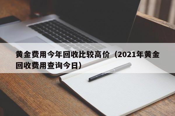 黄金费用今年回收比较高价（2021年黄金回收费用查询今日）
