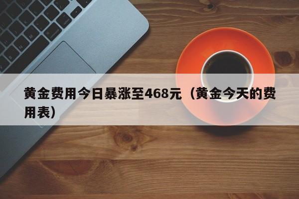 黄金费用今日暴涨至468元（黄金今天的费用表）