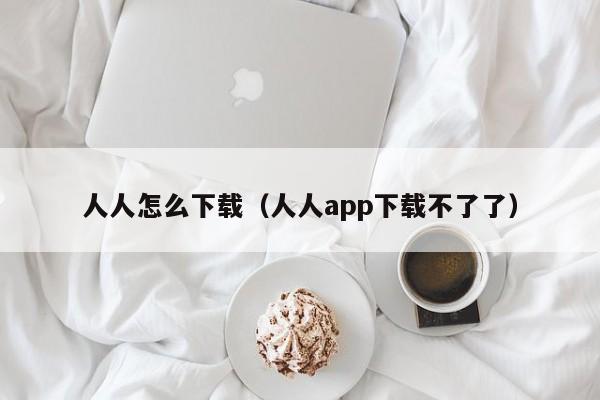 人人怎么下载（人人app下载不了了）