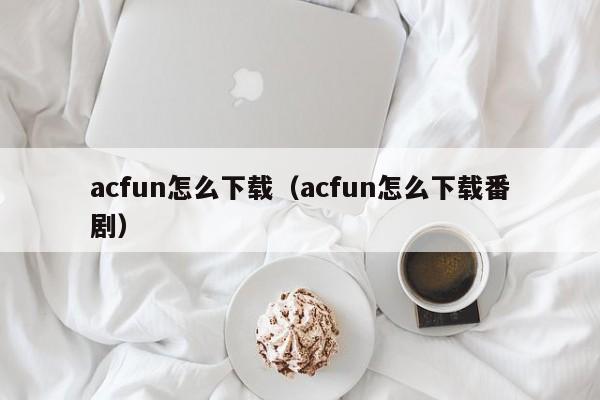 acfun怎么下载（acfun怎么下载番剧）