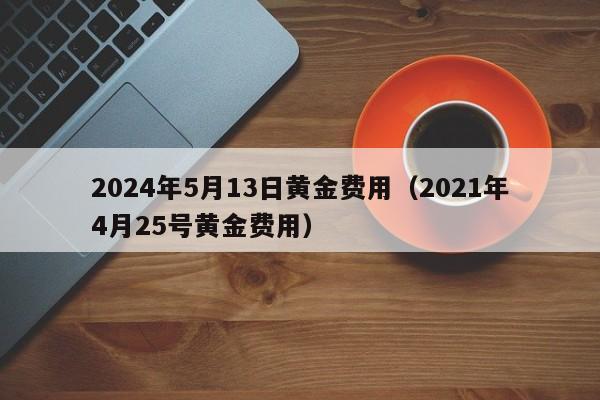 2024年5月13日黄金费用（2021年4月25号黄金费用）